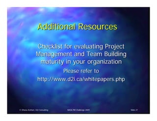 Additional Resources

                 Checklist for evaluating Project
                 Management and Team Building
                  maturity in your organization
                            Please refer to
                   http://www.d2i.ca/whitepapers.php




© Dhanu Kothari, D2i Consulting   NASA PM Challenge 2009   Slide 27
 