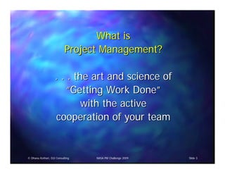 What is
                           Project Management?

                    . . . the art and science of
                        “Getting Work Done”
                            with the active
                    cooperation of your team


© Dhanu Kothari, D2i Consulting   NASA PM Challenge 2009   Slide 3
 