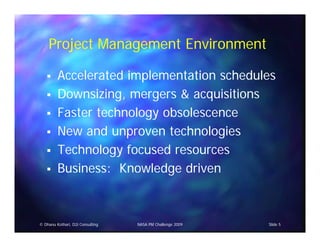 Project Management Environment

         Accelerated implementation schedules
         Downsizing, mergers & acquisitions
         Faster technology obsolescence
         New and unproven technologies
         Technology focused resources
         Business: Knowledge driven



© Dhanu Kothari, D2i Consulting   NASA PM Challenge 2009   Slide 5
 
