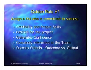 Golden Rule #1
Assign a PM who is committed to success

         Credibility and People Skills
         Passion for the project
         Generates Confidence
         Genuinely interested in the Team
         Success Criteria - Outcome vs. Output



© Dhanu Kothari, D2i Consulting      NASA PM Challenge 2009   Slide 8
 