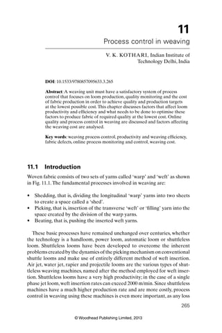 © Woodhead Publishing Limited, 2013
265
11
Process control in weaving
V. K. KOTHARI, Indian Institute of
Technology Delhi, India
DOI: 10.1533/9780857095633.3.265
Abstract:A weaving unit must have a satisfactory system of process
control that focuses on loom production, quality monitoring and the cost
of fabric production in order to achieve quality and production targets
at the lowest possible cost.This chapter discusses factors that affect loom
productivity and efﬁciency and what needs to be done to optimise these
factors to produce fabric of required quality at the lowest cost. Online
quality and process control in weaving are discussed and factors affecting
the weaving cost are analysed.
Key words: weaving process control, productivity and weaving efﬁciency,
fabric defects, online process monitoring and control, weaving cost.
11.1 Introduction
Woven fabric consists of two sets of yarns called ‘warp’ and ‘weft’ as shown
in Fig. 11.1.The fundamental processes involved in weaving are:
Shedding, that is, dividing the longitudinal ‘warp’ yarns into two sheets•
to create a space called a ‘shed’.
Picking, that is, insertion of the transverse ‘weft’ or ‘ﬁlling’ yarn into the•
space created by the division of the warp yarns.
Beating, that is, pushing the inserted weft yarns.•
These basic processes have remained unchanged over centuries, whether
the technology is a handloom, power loom, automatic loom or shuttleless
loom. Shuttleless looms have been developed to overcome the inherent
problems created by the dynamics of the picking mechanism on conventional
shuttle looms and make use of entirely different method of weft insertion.
Air jet, water jet, rapier and projectile looms are the various types of shut-
tleless weaving machines, named after the method employed for weft inser-
tion. Shuttleless looms have a very high productivity; in the case of a single
phase jet loom,weft insertion rates can exceed 2000 m/min.Since shuttleless
machines have a much higher production rate and are more costly, process
control in weaving using these machines is even more important, as any loss
 