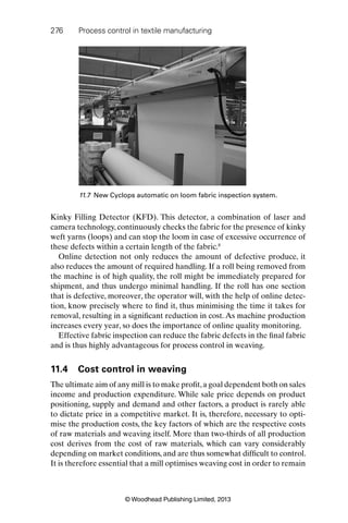 276 Process control in textile manufacturing
© Woodhead Publishing Limited, 2013
Kinky Filling Detector (KFD). This detector, a combination of laser and
camera technology, continuously checks the fabric for the presence of kinky
weft yarns (loops) and can stop the loom in case of excessive occurrence of
these defects within a certain length of the fabric.8
Online detection not only reduces the amount of defective produce, it
also reduces the amount of required handling. If a roll being removed from
the machine is of high quality, the roll might be immediately prepared for
shipment, and thus undergo minimal handling. If the roll has one section
that is defective, moreover, the operator will, with the help of online detec-
tion, know precisely where to ﬁnd it, thus minimising the time it takes for
removal, resulting in a signiﬁcant reduction in cost. As machine production
increases every year, so does the importance of online quality monitoring.
Effective fabric inspection can reduce the fabric defects in the ﬁnal fabric
and is thus highly advantageous for process control in weaving.
11.4 Cost control in weaving
The ultimate aim of any mill is to make proﬁt,a goal dependent both on sales
income and production expenditure. While sale price depends on product
positioning, supply and demand and other factors, a product is rarely able
to dictate price in a competitive market. It is, therefore, necessary to opti-
mise the production costs, the key factors of which are the respective costs
of raw materials and weaving itself. More than two-thirds of all production
cost derives from the cost of raw materials, which can vary considerably
depending on market conditions, and are thus somewhat difﬁcult to control.
It is therefore essential that a mill optimises weaving cost in order to remain
11.7 New Cyclops automatic on loom fabric inspection system.
 