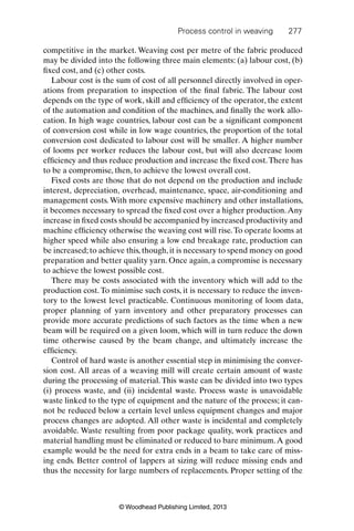 Process control in weaving 277
© Woodhead Publishing Limited, 2013
competitive in the market. Weaving cost per metre of the fabric produced
may be divided into the following three main elements: (a) labour cost, (b)
ﬁxed cost, and (c) other costs.
Labour cost is the sum of cost of all personnel directly involved in oper-
ations from preparation to inspection of the ﬁnal fabric. The labour cost
depends on the type of work, skill and efﬁciency of the operator, the extent
of the automation and condition of the machines, and ﬁnally the work allo-
cation. In high wage countries, labour cost can be a signiﬁcant component
of conversion cost while in low wage countries, the proportion of the total
conversion cost dedicated to labour cost will be smaller. A higher number
of looms per worker reduces the labour cost, but will also decrease loom
efﬁciency and thus reduce production and increase the ﬁxed cost.There has
to be a compromise, then, to achieve the lowest overall cost.
Fixed costs are those that do not depend on the production and include
interest, depreciation, overhead, maintenance, space, air-conditioning and
management costs.With more expensive machinery and other installations,
it becomes necessary to spread the ﬁxed cost over a higher production.Any
increase in ﬁxed costs should be accompanied by increased productivity and
machine efﬁciency otherwise the weaving cost will rise.To operate looms at
higher speed while also ensuring a low end breakage rate, production can
be increased; to achieve this, though, it is necessary to spend money on good
preparation and better quality yarn. Once again, a compromise is necessary
to achieve the lowest possible cost.
There may be costs associated with the inventory which will add to the
production cost.To minimise such costs, it is necessary to reduce the inven-
tory to the lowest level practicable. Continuous monitoring of loom data,
proper planning of yarn inventory and other preparatory processes can
provide more accurate predictions of such factors as the time when a new
beam will be required on a given loom, which will in turn reduce the down
time otherwise caused by the beam change, and ultimately increase the
efﬁciency.
Control of hard waste is another essential step in minimising the conver-
sion cost. All areas of a weaving mill will create certain amount of waste
during the processing of material. This waste can be divided into two types
(i) process waste, and (ii) incidental waste. Process waste is unavoidable
waste linked to the type of equipment and the nature of the process; it can-
not be reduced below a certain level unless equipment changes and major
process changes are adopted. All other waste is incidental and completely
avoidable. Waste resulting from poor package quality, work practices and
material handling must be eliminated or reduced to bare minimum.A good
example would be the need for extra ends in a beam to take care of miss-
ing ends. Better control of lappers at sizing will reduce missing ends and
thus the necessity for large numbers of replacements. Proper setting of the
 