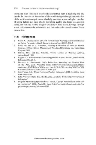 278 Process control in textile manufacturing
© Woodhead Publishing Limited, 2013
loom and even tension in warp ends can further help in reducing the end
breaks. In the case of formation of cloth with fringe selvedge, optimisation
of the weft insertion system can also help to reduce waste.A higher number
of fabric defects not only affects the fabric quality and leads to a drop in
value, but can also lead to a higher quantity of hard waste. Savings through
waste reduction can be substantial and can reduce the overall cost of fabric
production.
11.5 References
1. Chen, X., Characteristics of Cloth Formation in Weaving and Their Inﬂuence
on Fabric Parameters, Textile Research Journal,April 2005, 281–7.
2. Lord, P.R. and M.H. Mohamed, Weaving: Conversion of Yarns to Fabrics,
Chapter 17: Weave Room Management, Woodhead Publishing Co., Cambridge,
England, 2001.
3. Paliwal, M.C. and P.D. Kimothi, Process Control in Weaving, ATIRA,
Ahmedabad, 1983.
4. Legler, F., Is process control in weaving possible or just a dream?, Textile World,
February 2003, 26–9.
5. Dockery, A. ‘Automated Fabric Inspection: Assessing the Current State
of the Art’, 2001. Available from: http://www.techexchange.com/library/
Automated%20Fabric%20Inspection%20-%20Assessing%20The%20
Current%20State%20of%20the%20Art.pdf
6. Jose Fuster, S.A., ‘Uster Fabriscan Product Catalogue’, 2011. Available from:
www.fuster.com
7. Elbit Vision Systems Ltd. (EVS), 2012. Available from: http://www.evs.co.il/
index.php?
8. Belgium Monitoring Systems (BMS) Vision, ‘Cyclops Automatic on-loom fab-
ric inspection’, 2012. Available from: http://www.visionbms.com/textiles/en/
products/product.asp?element=1315
 