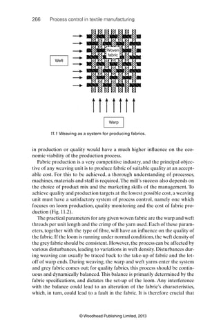 266 Process control in textile manufacturing
© Woodhead Publishing Limited, 2013
in production or quality would have a much higher inﬂuence on the eco-
nomic viability of the production process.
Fabric production is a very competitive industry, and the principal objec-
tive of any weaving unit is to produce fabric of suitable quality at an accept-
able cost. For this to be achieved, a thorough understanding of processes,
machines, materials and staff is required.The mill’s success also depends on
the choice of product mix and the marketing skills of the management. To
achieve quality and production targets at the lowest possible cost, a weaving
unit must have a satisfactory system of process control, namely one which
focuses on loom production, quality monitoring and the cost of fabric pro-
duction (Fig. 11.2).
The practical parameters for any given woven fabric are the warp and weft
threads per unit length and the crimp of the yarn used. Each of these param-
eters, together with the type of ﬁbre, will have an inﬂuence on the quality of
the fabric.If the loom is running under normal conditions,the weft density of
the grey fabric should be consistent. However, the process can be affected by
various disturbances, leading to variations in weft density. Disturbances dur-
ing weaving can usually be traced back to the take-up of fabric and the let-
off of warp ends. During weaving, the warp and weft yarns enter the system
and grey fabric comes out; for quality fabrics, this process should be contin-
uous and dynamically balanced.This balance is primarily determined by the
fabric speciﬁcations, and dictates the set-up of the loom. Any interference
with the balance could lead to an alteration of the fabric’s characteristics,
which, in turn, could lead to a fault in the fabric. It is therefore crucial that
Warp
Woven
fabric
Weft
11.1 Weaving as a system for producing fabrics.
 