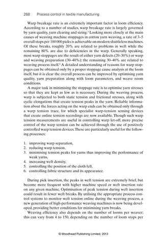 268 Process control in textile manufacturing
© Woodhead Publishing Limited, 2013
Warp breakage rate is an extremely important factor in loom efﬁciency.
According to a number of studies, warp breakage rate is largely governed
by yarn quality, yarn clearing and sizing.3
Looking more closely at the main
causes of weaving machine stoppages in cotton yarn weaving, a rate of 3–5
overall stops per 100 000 picks is achievable on modern shuttleless machines.
Of these breaks, roughly 20% are related to problems in weft while the
remaining 80% are due to deﬁciencies in the warp. Generally speaking,
most warp stoppages are the result of either yarn defects (20–30%) or warp
and weaving preparation (30–40%); the remaining 30–40% are related to
weaving process itself.4
A detailed understanding of reasons for warp stop-
pages can be obtained only by a proper stoppage cause analysis at the loom
itself, but it is clear the overall process can be improved by optimising yarn
quality, yarn preparation along with loom parameters, and weave room
conditions.
A major task in minimising the stoppage rate is to optimise yarn stresses
so that they are kept as low as is necessary. During the weaving process,
warp is subjected to both static tension and frictional stresses, along with
cyclic elongations that create tension peaks in the yarn. Reliable informa-
tion about the forces acting on the warp ends can be obtained only through
a warp tension trace, for which specialist warp-tension sensing devices
that create online tension recordings are now available. Though such warp
tension measurements are useful in controlling warp let-off, more precise
control of the warp tension can be achieved through the use of positively
controlled warp tension devices.These are particularly useful for the follow-
ing processes:
1. improving warp separation,
2. reducing warp tension,
3. minimising tension peaks for yarns thus improving the performance of
weak yarns,
4. increasing weft density,
5. controlling the position of the cloth fell,
6. controlling fabric structure and its appearance.
During pick insertion, the peaks in weft tension are extremely brief, but
become more frequent with higher machine speed or weft insertion rate
on any given machine. Optimisation of peak tension during weft insertion
could result in fewer weft breaks. By utilising the appropriate process con-
trol systems to monitor weft tension online during the weaving process, a
new generation of high-performance weaving machines is now being devel-
oped, providing better conditions for minimising yarn breaks.
Weaving efﬁciency also depends on the number of looms per weaver;
this can vary from 4 to 150, depending on the number of loom stops per
 