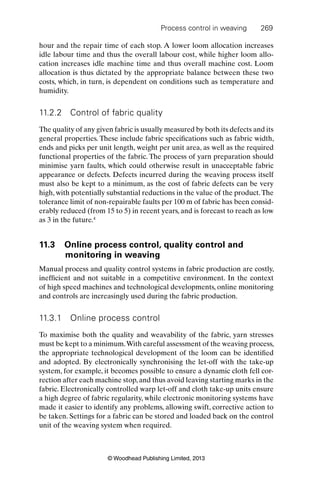 Process control in weaving 269
© Woodhead Publishing Limited, 2013
hour and the repair time of each stop. A lower loom allocation increases
idle labour time and thus the overall labour cost, while higher loom allo-
cation increases idle machine time and thus overall machine cost. Loom
allocation is thus dictated by the appropriate balance between these two
costs, which, in turn, is dependent on conditions such as temperature and
humidity.
11.2.2 Control of fabric quality
The quality of any given fabric is usually measured by both its defects and its
general properties. These include fabric speciﬁcations such as fabric width,
ends and picks per unit length, weight per unit area, as well as the required
functional properties of the fabric. The process of yarn preparation should
minimise yarn faults, which could otherwise result in unacceptable fabric
appearance or defects. Defects incurred during the weaving process itself
must also be kept to a minimum, as the cost of fabric defects can be very
high, with potentially substantial reductions in the value of the product.The
tolerance limit of non-repairable faults per 100 m of fabric has been consid-
erably reduced (from 15 to 5) in recent years, and is forecast to reach as low
as 3 in the future.4
11.3 Online process control, quality control and
monitoring in weaving
Manual process and quality control systems in fabric production are costly,
inefﬁcient and not suitable in a competitive environment. In the context
of high speed machines and technological developments, online monitoring
and controls are increasingly used during the fabric production.
11.3.1 Online process control
To maximise both the quality and weavability of the fabric, yarn stresses
must be kept to a minimum.With careful assessment of the weaving process,
the appropriate technological development of the loom can be identiﬁed
and adopted. By electronically synchronising the let-off with the take-up
system, for example, it becomes possible to ensure a dynamic cloth fell cor-
rection after each machine stop, and thus avoid leaving starting marks in the
fabric. Electronically controlled warp let-off and cloth take-up units ensure
a high degree of fabric regularity, while electronic monitoring systems have
made it easier to identify any problems, allowing swift, corrective action to
be taken. Settings for a fabric can be stored and loaded back on the control
unit of the weaving system when required.
 