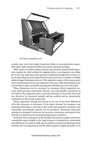 Process control in weaving 271
© Woodhead Publishing Limited, 2013
systems may vary from simple inspection tables to semi-automatic inspec-
tion tables with automated fabric movement and fault marking.
With regard to articles, colours, pattern and structure, manual cloth inspec-
tion remains the ideal method for judging fabric, as an inspector can utilise
his or her own experience and expertise to subjectively judge the severity of a
given fault. Manual visual inspection of textiles does have a number of widely
acknowledged limitations, however.The subjective nature of the process gives
rise to inconsistencies from one inspector to the next, while basic human error
is, from time to time, inevitable, meaning that all faults may not be detected.
These limitations can be overcome by automatic fabric inspection sys-
tems, which provide consistently objective and reproducible assessment of
the fabrics. The inspection data is provided directly in electronic form and
can therefore be processed quickly and the analysis can be immediately
transmitted to the people concerned.
Fabric inspection, though, has proven to be one of the most difﬁcult of
all textile processes to automate. It has taken decades for computer and
scanning technology to develop to the extent that practical, consistent and
reasonably user-friendly systems can be produced. Automatic inspection
systems are designed to increase the accuracy, consistency and speed of the
detection of defects in the manufacturing process of fabrics.
In the last 20 years progress in the design of the textile machinery has been
remarkable, most notably in the improvement of productivity, automation
and efﬁciency. On modern, high speed machines, constant monitoring of the
machine, the weaving process and the fabric quality is highly desirable, so as
11.3 Fabric inspection unit.
 