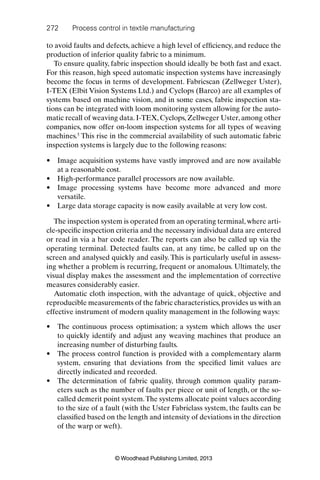 272 Process control in textile manufacturing
© Woodhead Publishing Limited, 2013
to avoid faults and defects, achieve a high level of efﬁciency, and reduce the
production of inferior quality fabric to a minimum.
To ensure quality, fabric inspection should ideally be both fast and exact.
For this reason, high speed automatic inspection systems have increasingly
become the focus in terms of development. Fabricscan (Zellweger Uster),
I-TEX (Elbit Vision Systems Ltd.) and Cyclops (Barco) are all examples of
systems based on machine vision, and in some cases, fabric inspection sta-
tions can be integrated with loom monitoring system allowing for the auto-
matic recall of weaving data. I-TEX, Cyclops, Zellweger Uster, among other
companies, now offer on-loom inspection systems for all types of weaving
machines.5
This rise in the commercial availability of such automatic fabric
inspection systems is largely due to the following reasons:
Image acquisition systems have vastly improved and are now available•
at a reasonable cost.
High-performance parallel processors are now available.•
Image processing systems have become more advanced and more•
versatile.
Large data storage capacity is now easily available at very low cost.•
The inspection system is operated from an operating terminal, where arti-
cle-speciﬁc inspection criteria and the necessary individual data are entered
or read in via a bar code reader. The reports can also be called up via the
operating terminal. Detected faults can, at any time, be called up on the
screen and analysed quickly and easily. This is particularly useful in assess-
ing whether a problem is recurring, frequent or anomalous. Ultimately, the
visual display makes the assessment and the implementation of corrective
measures considerably easier.
Automatic cloth inspection, with the advantage of quick, objective and
reproducible measurements of the fabric characteristics, provides us with an
effective instrument of modern quality management in the following ways:
The continuous process optimisation; a system which allows the user•
to quickly identify and adjust any weaving machines that produce an
increasing number of disturbing faults.
The process control function is provided with a complementary alarm•
system, ensuring that deviations from the speciﬁed limit values are
directly indicated and recorded.
The determination of fabric quality, through common quality param-•
eters such as the number of faults per piece or unit of length, or the so-
called demerit point system.The systems allocate point values according
to the size of a fault (with the Uster Fabriclass system, the faults can be
classiﬁed based on the length and intensity of deviations in the direction
of the warp or weft).
 