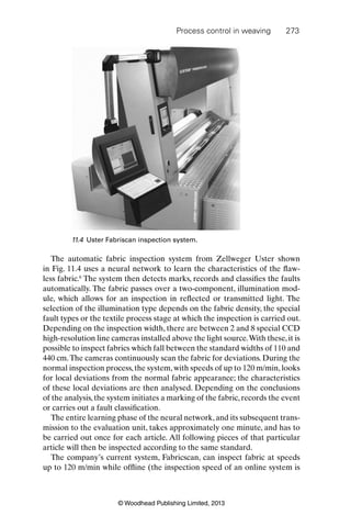Process control in weaving 273
© Woodhead Publishing Limited, 2013
The automatic fabric inspection system from Zellweger Uster shown
in Fig. 11.4 uses a neural network to learn the characteristics of the ﬂaw-
less fabric.6
The system then detects marks, records and classiﬁes the faults
automatically. The fabric passes over a two-component, illumination mod-
ule, which allows for an inspection in reﬂected or transmitted light. The
selection of the illumination type depends on the fabric density, the special
fault types or the textile process stage at which the inspection is carried out.
Depending on the inspection width, there are between 2 and 8 special CCD
high-resolution line cameras installed above the light source.With these,it is
possible to inspect fabrics which fall between the standard widths of 110 and
440 cm.The cameras continuously scan the fabric for deviations. During the
normal inspection process, the system, with speeds of up to 120 m/min, looks
for local deviations from the normal fabric appearance; the characteristics
of these local deviations are then analysed. Depending on the conclusions
of the analysis, the system initiates a marking of the fabric, records the event
or carries out a fault classiﬁcation.
The entire learning phase of the neural network,and its subsequent trans-
mission to the evaluation unit, takes approximately one minute, and has to
be carried out once for each article. All following pieces of that particular
article will then be inspected according to the same standard.
The company’s current system, Fabricscan, can inspect fabric at speeds
up to 120 m/min while ofﬂine (the inspection speed of an online system is
11.4 Uster Fabriscan inspection system.
 