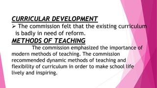 CURRICULAR DEVELOPMENT
 The commission felt that the existing curriculum
is badly in need of reform.
METHODS OF TEACHING
The commission emphasized the importance of
modern methods of teaching. The commission
recommended dynamic methods of teaching and
flexibility of curriculum in order to make school life
lively and inspiring.
 