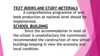 TEXT BOOKS AND STUDY METERIALS
A comprehensive programme of text
book production at national level should be
implemented.
SCHOOL BUILDING
Since the accommodation in most of
the school is unsatisfactory the commission
recommended the construction of new school
buildings keeping in view the economy and
local condition.
 