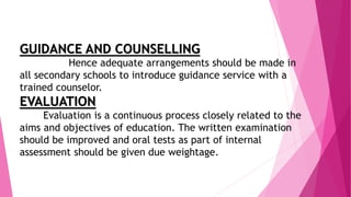 GUIDANCE AND COUNSELLING
Hence adequate arrangements should be made in
all secondary schools to introduce guidance service with a
trained counselor.
EVALUATION
Evaluation is a continuous process closely related to the
aims and objectives of education. The written examination
should be improved and oral tests as part of internal
assessment should be given due weightage.
 