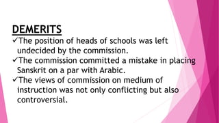DEMERITS
The position of heads of schools was left
undecided by the commission.
The commission committed a mistake in placing
Sanskrit on a par with Arabic.
The views of commission on medium of
instruction was not only conflicting but also
controversial.
 