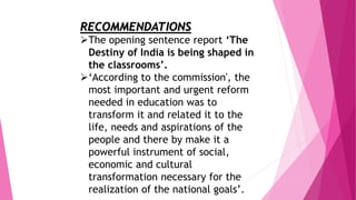 RECOMMENDATIONS
The opening sentence report ‘The
Destiny of India is being shaped in
the classrooms’.
‘According to the commission', the
most important and urgent reform
needed in education was to
transform it and related it to the
life, needs and aspirations of the
people and there by make it a
powerful instrument of social,
economic and cultural
transformation necessary for the
realization of the national goals’.
 