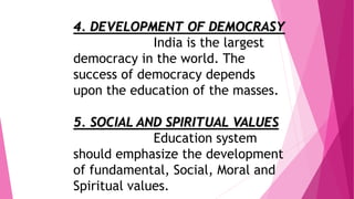 4. DEVELOPMENT OF DEMOCRASY
India is the largest
democracy in the world. The
success of democracy depends
upon the education of the masses.
5. SOCIAL AND SPIRITUAL VALUES
Education system
should emphasize the development
of fundamental, Social, Moral and
Spiritual values.
 