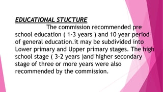 EDUCATIONAL STUCTURE
The commission recommended pre
school education ( 1-3 years ) and 10 year period
of general education.it may be subdivided into
Lower primary and Upper primary stages. The high
school stage ( 3-2 years )and higher secondary
stage of three or more years were also
recommended by the commission.
 