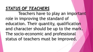 STATUS OF TEACHERS
Teachers have to play an important
role in improving the standard of
education. Their quantity, qualification
and character should be up to the mark.
The socio-economic and professional
status of teachers must be improved.
 