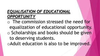 EQUALISATION OF EDUCATIONAL
OPPORTUNITY
o The commission stressed the need for
equalization of educational opportunity.
o Scholarships and books should be given
to deserving students.
oAdult education is also to be improved.
 