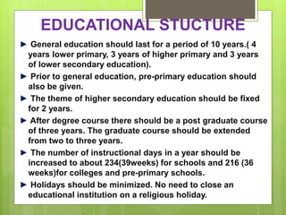 EDUCATIONAL STUCTURE
► General education should last for a period of 10 years.( 4
years lower primary, 3 years of higher primary and 3 years
of lower secondary education).
► Prior to general education, pre-primary education should
also be given.
► The theme of higher secondary education should be fixed
for 2 years.
► After degree course there should be a post graduate course
of three years. The graduate course should be extended
from two to three years.
► The number of instructional days in a year should be
increased to about 234(39weeks) for schools and 216 (36
weeks)for colleges and pre-primary schools.
► Holidays should be minimized. No need to close an
educational institution on a religious holiday.
 