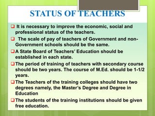 STATUS OF TEACHERS
 It is necessary to improve the economic, social and
professional status of the teachers.
 The scale of pay of teachers of Government and non-
Government schools should be the same.
A State Board of Teachers’ Education should be
established in each state.
The period of training of teachers with secondary course
should be two years. The course of M.Ed. should be 1-1/2
years.
The Teachers of the training colleges should have two
degrees namely, the Master’s Degree and Degree in
Education
The students of the training institutions should be given
free education.
 