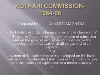 Prepared by, Dr. GOUTAM PATRA‘
•The Destiny of India is being shaped in her class rooms’
•* ‘To advise Govt. on the national pattern of education
and on the general principles and policies for the
development of education at all stages and in all
aspects’
•* ‘A
•system of Education has to be developed on the basic
values and the cherished traditions of the Indian nation
and the needs and aspirations of a modern society’
•*’
 