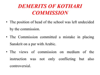 DEMERITS OF KOTHARI
COMMISSION
• The position of head of the school was left undecided
by the commission.
• The Commission committed a mistake in placing
Sanskrit on a par with Arabic.
• The views of commission on medium of the
instruction was not only conflicting but also
controversial.
 