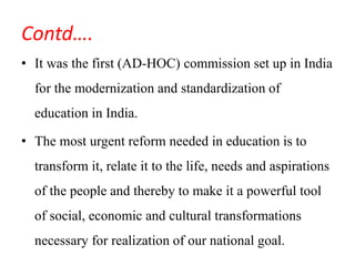Contd….
• It was the first (AD-HOC) commission set up in India
for the modernization and standardization of
education in India.
• The most urgent reform needed in education is to
transform it, relate it to the life, needs and aspirations
of the people and thereby to make it a powerful tool
of social, economic and cultural transformations
necessary for realization of our national goal.
 