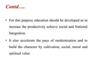Contd….
• For this purpose education should be developed as to
increase the productivity achieve social and National
Integration.
• It also accelerate the pace of modernization and to
build the character by cultivation, social, moral and
spiritual value.
 