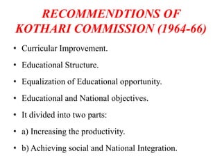 RECOMMENDTIONS OF
KOTHARI COMMISSION (1964-66)
• Curricular Improvement.
• Educational Structure.
• Equalization of Educational opportunity.
• Educational and National objectives.
• It divided into two parts:
• a) Increasing the productivity.
• b) Achieving social and National Integration.
 