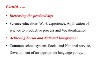 Contd…..
• Increasing the productivity:
• Science education- Work experience, Application of
science to productive process and Vocationlization.
• Achieving Social and National Integration:
• Common school system, Social and National service,
Development of an appropriate language policy.
 