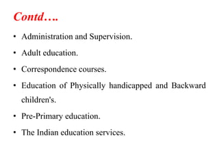Contd….
• Administration and Supervision.
• Adult education.
• Correspondence courses.
• Education of Physically handicapped and Backward
children's.
• Pre-Primary education.
• The Indian education services.
 