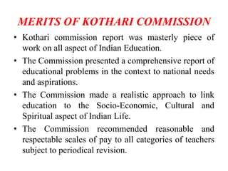 MERITS OF KOTHARI COMMISSION
• Kothari commission report was masterly piece of
work on all aspect of Indian Education.
• The Commission presented a comprehensive report of
educational problems in the context to national needs
and aspirations.
• The Commission made a realistic approach to link
education to the Socio-Economic, Cultural and
Spiritual aspect of Indian Life.
• The Commission recommended reasonable and
respectable scales of pay to all categories of teachers
subject to periodical revision.
 