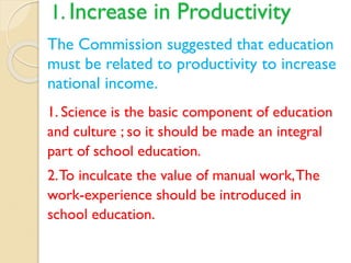 1. Increase in Productivity
The Commission suggested that education
must be related to productivity to increase
national income.
1. Science is the basic component of education
and culture ; so it should be made an integral
part of school education.
2.To inculcate the value of manual work,The
work-experience should be introduced in
school education.
 