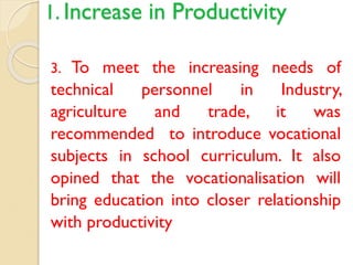1. Increase in Productivity
3. To meet the increasing needs of
technical personnel in Industry,
agriculture and trade, it was
recommended to introduce vocational
subjects in school curriculum. It also
opined that the vocationalisation will
bring education into closer relationship
with productivity
 