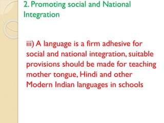 2. Promoting social and National
Integration
iii) A language is a firm adhesive for
social and national integration, suitable
provisions should be made for teaching
mother tongue, Hindi and other
Modern Indian languages in schools
 