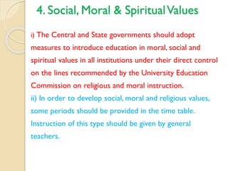 4. Social, Moral & SpiritualValues
i) The Central and State governments should adopt
measures to introduce education in moral, social and
spiritual values in all institutions under their direct control
on the lines recommended by the University Education
Commission on religious and moral instruction.
ii) In order to develop social, moral and religious values,
some periods should be provided in the time table.
Instruction of this type should be given by general
teachers.
 