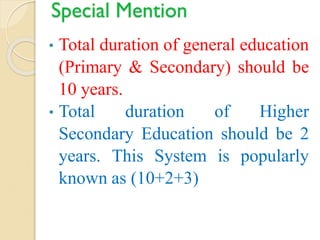 Special Mention
• Total duration of general education
(Primary & Secondary) should be
10 years.
• Total duration of Higher
Secondary Education should be 2
years. This System is popularly
known as (10+2+3)
 