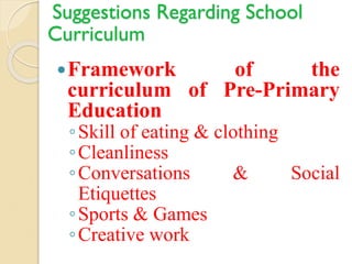 Suggestions Regarding School
Curriculum
Framework of the
curriculum of Pre-Primary
Education
◦Skill of eating & clothing
◦Cleanliness
◦Conversations & Social
Etiquettes
◦Sports & Games
◦Creative work
 