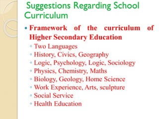 Suggestions Regarding School
Curriculum
 Framework of the curriculum of
Higher Secondary Education
◦ Two Languages
◦ History, Civics, Geography
◦ Logic, Psychology, Logic, Sociology
◦ Physics, Chemistry, Maths
◦ Biology, Geology, Home Science
◦ Work Experience, Arts, sculpture
◦ Social Service
◦ Health Education
 