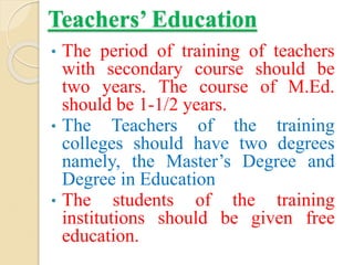 Teachers’ Education
• The period of training of teachers
with secondary course should be
two years. The course of M.Ed.
should be 1-1/2 years.
• The Teachers of the training
colleges should have two degrees
namely, the Master’s Degree and
Degree in Education
• The students of the training
institutions should be given free
education.
 