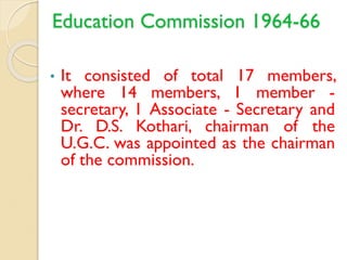 Education Commission 1964-66
• It consisted of total 17 members,
where 14 members, 1 member -
secretary, 1 Associate - Secretary and
Dr. D.S. Kothari, chairman of the
U.G.C. was appointed as the chairman
of the commission.
 