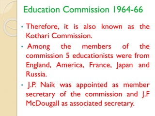 Education Commission 1964-66
• Therefore, it is also known as the
Kothari Commission.
• Among the members of the
commission 5 educationists were from
England, America, France, Japan and
Russia.
• J.P. Naik was appointed as member
secretary of the commission and J.F
McDougall as associated secretary.
 