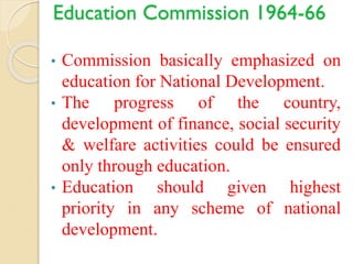 Education Commission 1964-66
• Commission basically emphasized on
education for National Development.
• The progress of the country,
development of finance, social security
& welfare activities could be ensured
only through education.
• Education should given highest
priority in any scheme of national
development.
 