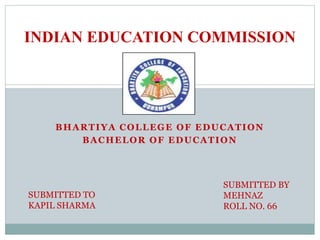 BHARTIYA COLLEGE OF EDUCATION
BACHELOR OF EDUCATION
INDIAN EDUCATION COMMISSION
SUBMITTED TO
KAPIL SHARMA
SUBMITTED BY
MEHNAZ
ROLL NO. 66
 