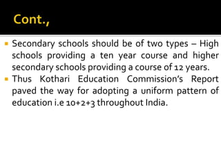  Secondary schools should be of two types – High
schools providing a ten year course and higher
secondary schools providing a course of 12 years.
 Thus Kothari Education Commission’s Report
paved the way for adopting a uniform pattern of
education i.e 10+2+3 throughout India.
 
