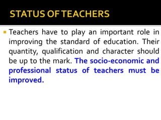  Teachers have to play an important role in
improving the standard of education. Their
quantity, qualification and character should
be up to the mark. The socio-economic and
professional status of teachers must be
improved.
 