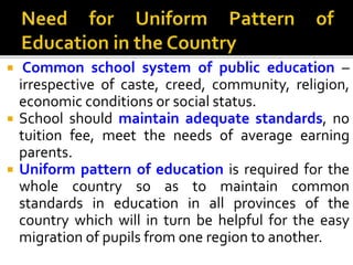 Common school system of public education –
irrespective of caste, creed, community, religion,
economic conditions or social status.
 School should maintain adequate standards, no
tuition fee, meet the needs of average earning
parents.
 Uniform pattern of education is required for the
whole country so as to maintain common
standards in education in all provinces of the
country which will in turn be helpful for the easy
migration of pupils from one region to another.
 