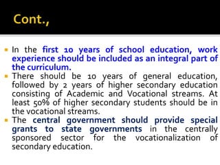  In the first 10 years of school education, work
experience should be included as an integral part of
the curriculum.
 There should be 10 years of general education,
followed by 2 years of higher secondary education
consisting of Academic and Vocational streams. At
least 50% of higher secondary students should be in
the vocational streams.
 The central government should provide special
grants to state governments in the centrally
sponsored sector for the vocationalization of
secondary education.
 