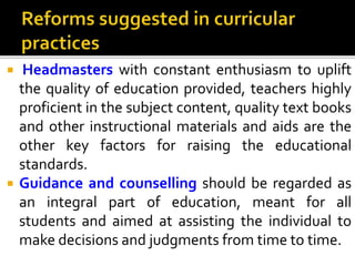  Headmasters with constant enthusiasm to uplift
the quality of education provided, teachers highly
proficient in the subject content, quality text books
and other instructional materials and aids are the
other key factors for raising the educational
standards.
 Guidance and counselling should be regarded as
an integral part of education, meant for all
students and aimed at assisting the individual to
make decisions and judgments from time to time.
 